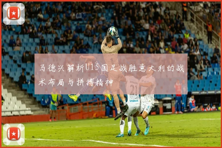 马德兴解析U15国足战胜意大利的战术布局与拼搏精神