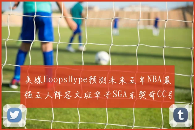 美媒HoopsHype预测未来五年NBA最强五人阵容文班华子SGA东契奇CC引发热议