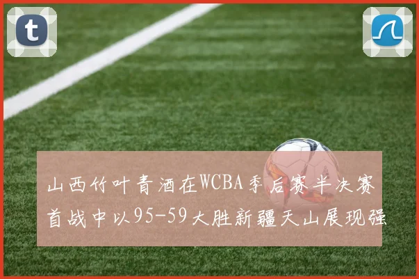 山西竹叶青酒在WCBA季后赛半决赛首战中以95-59大胜新疆天山展现强劲实力
