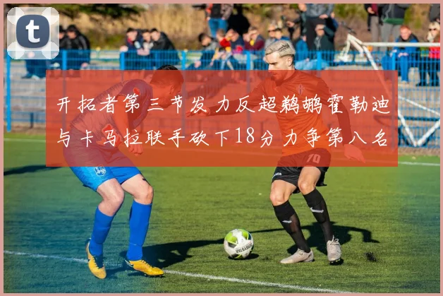 开拓者第三节发力反超鹈鹕霍勒迪与卡马拉联手砍下18分力争第八名