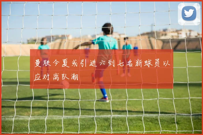 曼联今夏或引进六到七名新球员以应对离队潮
