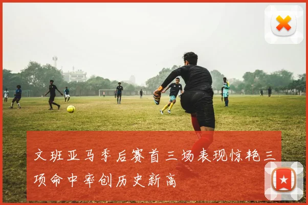 文班亚马季后赛首三场表现惊艳三项命中率创历史新高