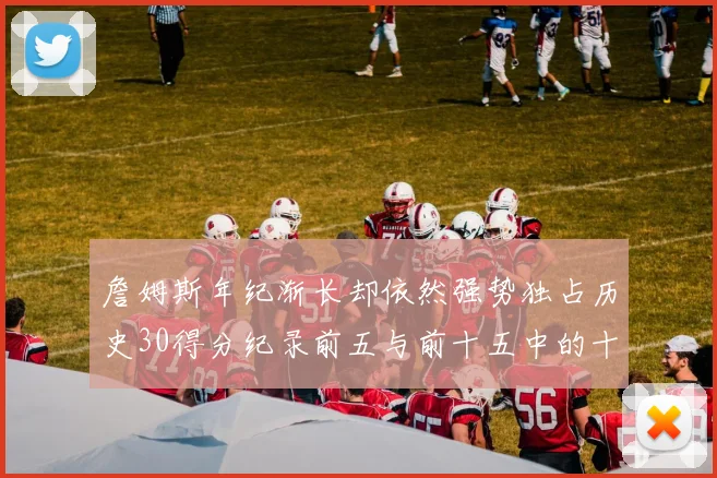 詹姆斯年纪渐长却依然强势独占历史30得分纪录前五与前十五中的十三席