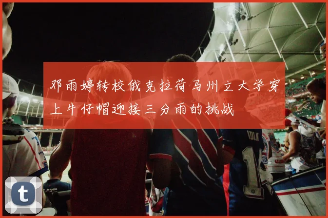 邓雨婷转校俄克拉荷马州立大学穿上牛仔帽迎接三分雨的挑战