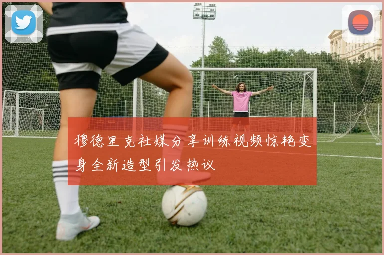 穆德里克社媒分享训练视频惊艳变身全新造型引发热议