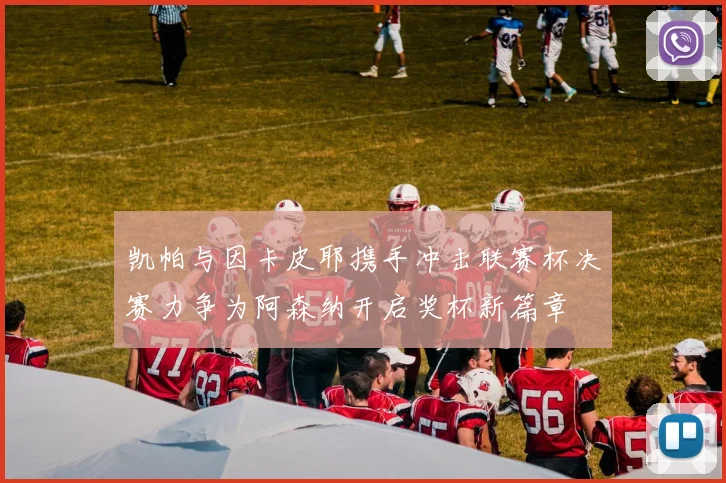 凯帕与因卡皮耶携手冲击联赛杯决赛力争为阿森纳开启奖杯新篇章