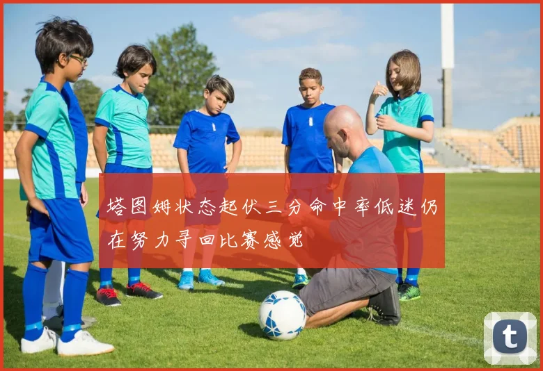 塔图姆状态起伏三分命中率低迷仍在努力寻回比赛感觉