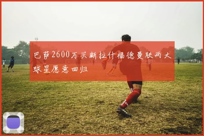 巴萨2600万买断拉什福德曼联两大球星愿意回归