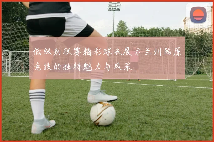 低级别联赛精彩球衣展示兰州陇原竞技的独特魅力与风采