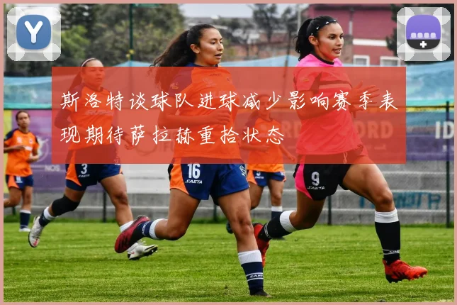 斯洛特谈球队进球减少影响赛季表现期待萨拉赫重拾状态