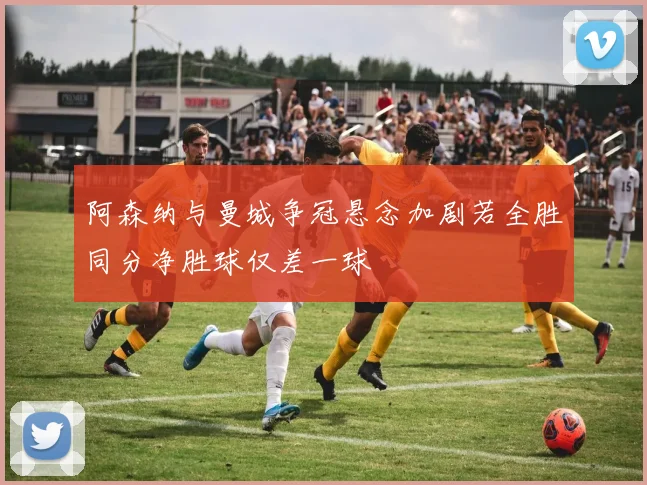 阿森纳与曼城争冠悬念加剧若全胜同分净胜球仅差一球