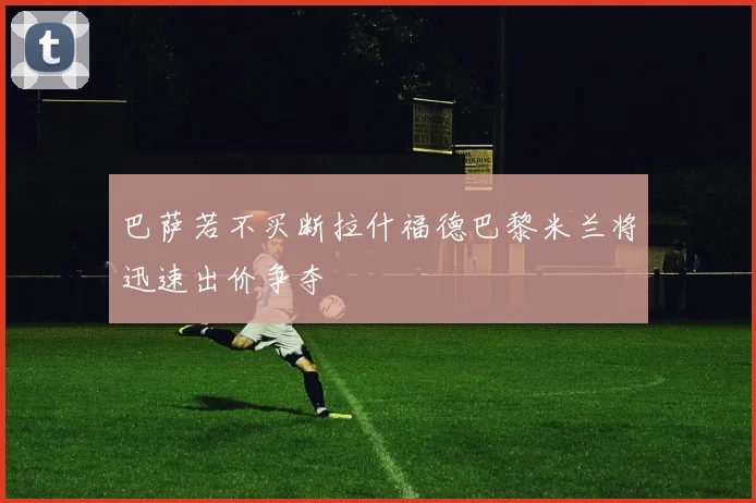 巴萨若不买断拉什福德巴黎米兰将迅速出价争夺
