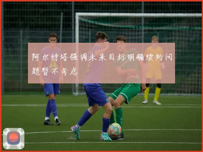 阿尔特塔强调未来目标明确续约问题暂不考虑