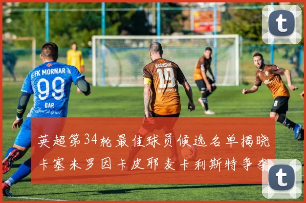 英超第34轮最佳球员候选名单揭晓卡塞米罗因卡皮耶麦卡利斯特争夺荣誉