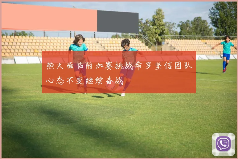 热火面临附加赛挑战希罗坚信团队心态不变继续奋战